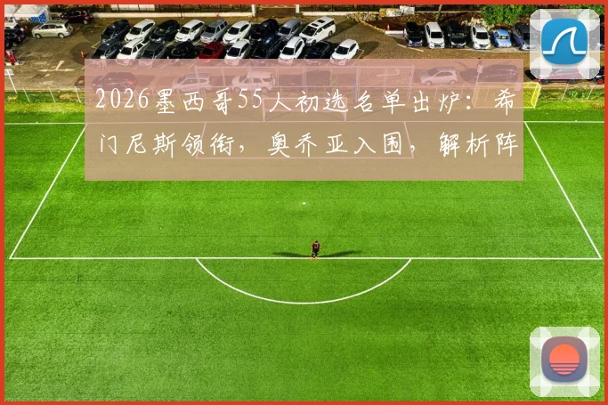 2026墨西哥55人初选名单出炉：希门尼斯领衔，奥乔亚入围，解析阵容新老变化与世界杯前景