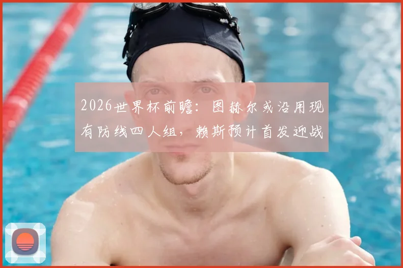 2026世界杯前瞻：图赫尔或沿用现有防线四人组，赖斯预计首发迎战阿根廷，英格兰战术深度解析