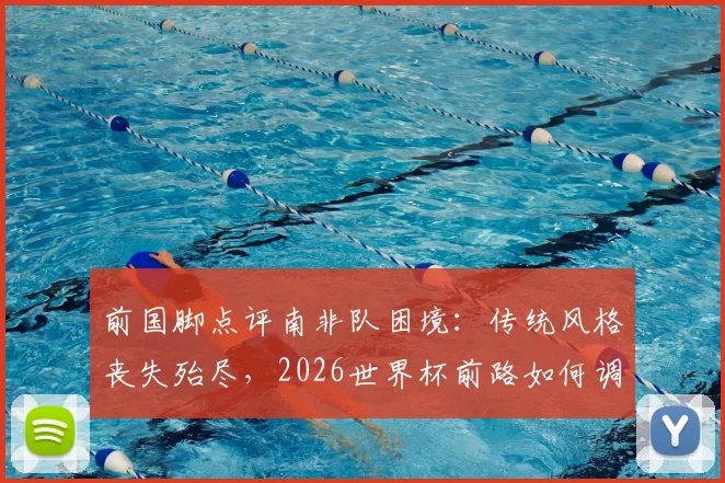 前国脚点评南非队困境：传统风格丧失殆尽，2026世界杯前路如何调整与避免连败？