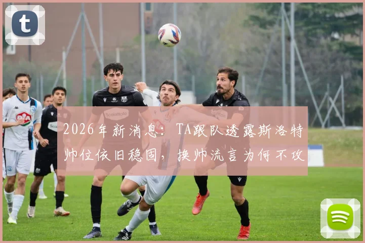 2026年新消息：TA跟队透露斯洛特帅位依旧稳固，换帅流言为何不攻自破？