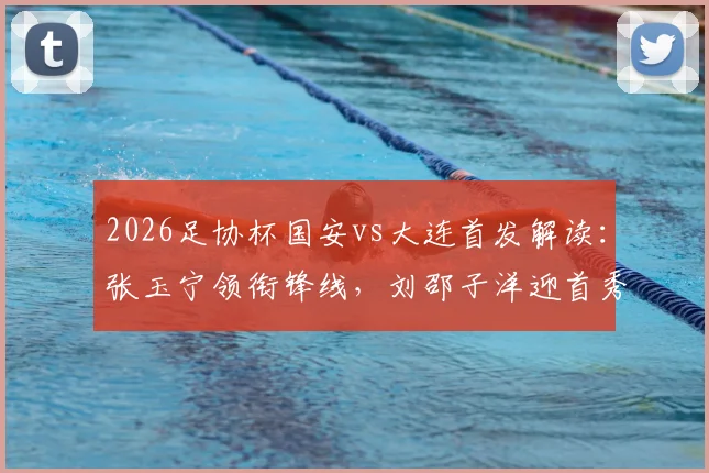 2026足协杯国安vs大连首发解读：张玉宁领衔锋线，刘邵子洋迎首秀看点与战术分析