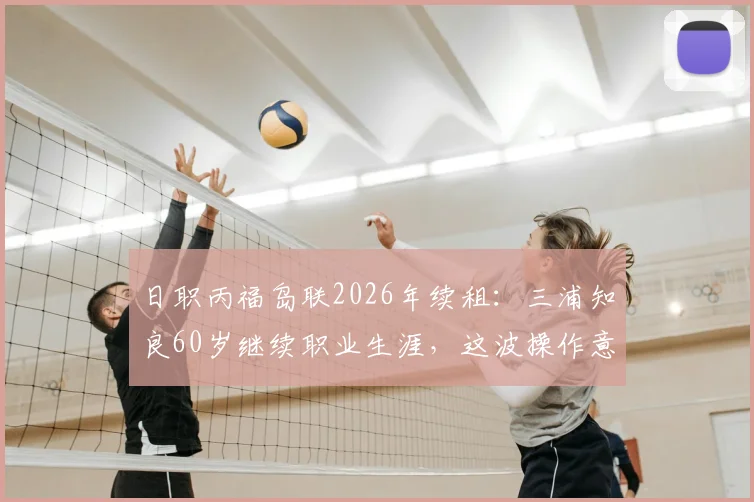 日职丙福岛联2026年续租：三浦知良60岁继续职业生涯，这波操作意味着什么？