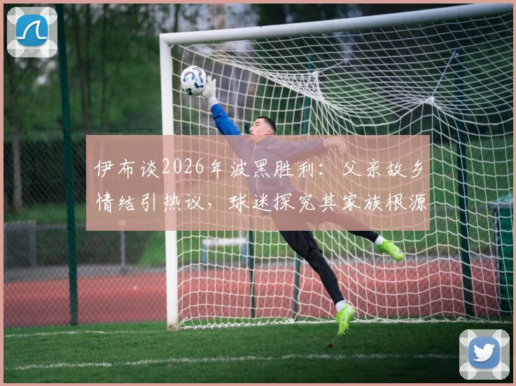 伊布谈2026年波黑胜利：父亲故乡情结引热议，球迷探究其家族根源与足球情怀