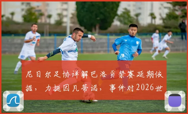尼日尔足协详解巴洛贡禁赛延期依据，力挺因凡蒂诺，事件对2026世界杯预选赛有何影响？