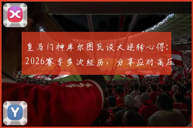 皇马门神库尔图瓦谈大逆转心得：2026赛季多次经历，分享应对高压时刻的实战经验