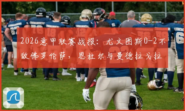2026意甲联赛战报：尤文图斯0-2不敌佛罗伦萨，恩杜尔与曼德拉戈拉双双建功，附全场数据与技术统计