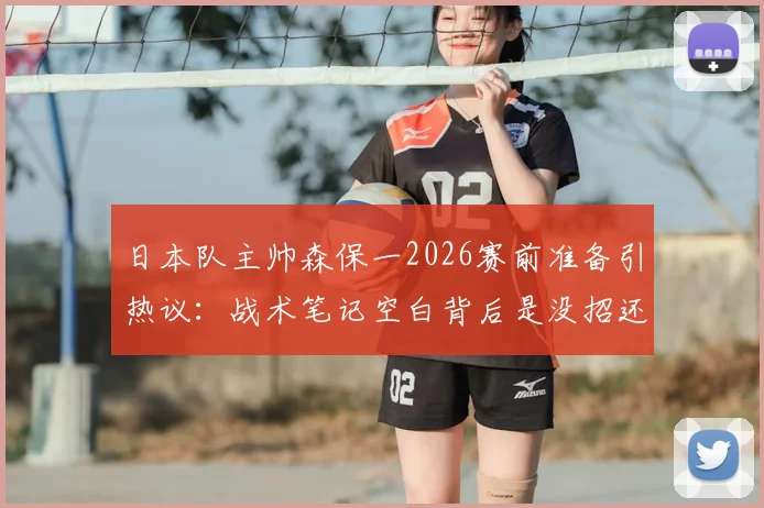 日本队主帅森保一2026赛前准备引热议：战术笔记空白背后是没招还是另有玄机？